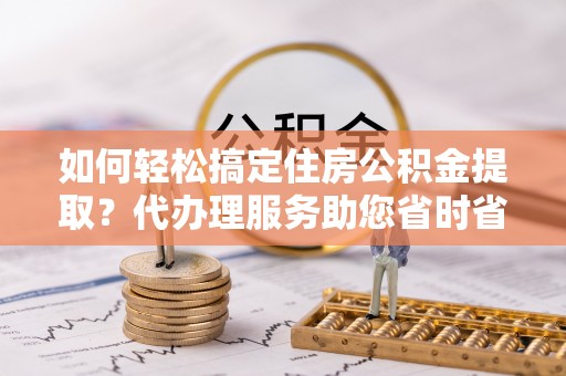 托克逊如何轻松搞定住房公积金提取？代办理服务助您省时省力