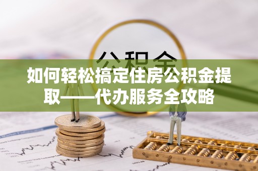 托克逊如何轻松搞定住房公积金提取——代办服务全攻略