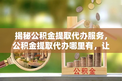 托克逊揭秘公积金提取代办服务，公积金提取代办哪里有，让你省时省心的解决方案