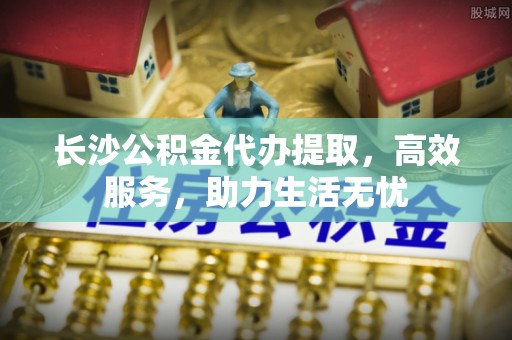 托克逊长沙公积金代办提取，高效服务，助力生活无忧