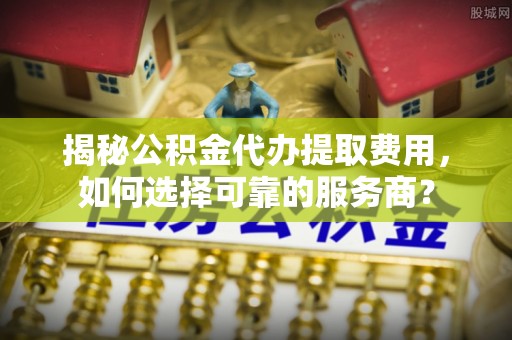 托克逊揭秘公积金代办提取费用，如何选择可靠的服务商？