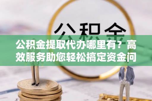 托克逊公积金提取代办哪里有？高效服务助您轻松搞定资金问题