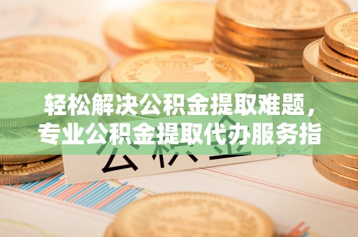 托克逊轻松解决公积金提取难题，专业公积金提取代办服务指南